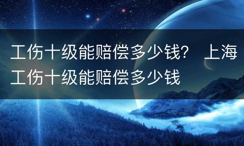 工伤十级能赔偿多少钱？ 上海工伤十级能赔偿多少钱