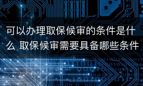可以办理取保候审的条件是什么 取保候审需要具备哪些条件