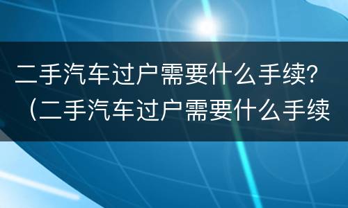 二手汽车过户需要什么手续？（二手汽车过户需要什么手续和多少费用）