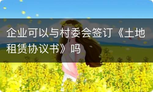 企业可以与村委会签订《土地租赁协议书》吗