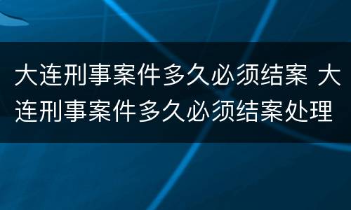 大连刑事案件多久必须结案 大连刑事案件多久必须结案处理