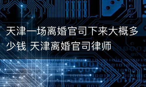 天津一场离婚官司下来大概多少钱 天津离婚官司律师