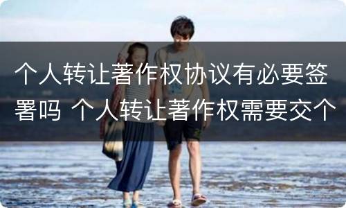 个人转让著作权协议有必要签署吗 个人转让著作权需要交个人所得税吗