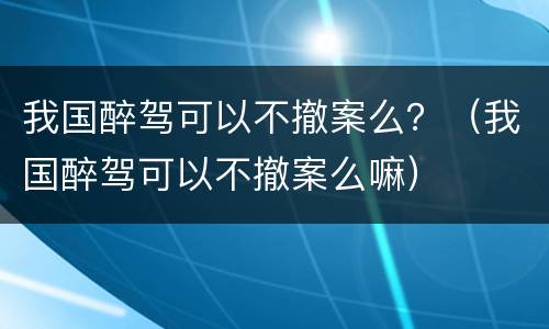 我国醉驾可以不撤案么？（我国醉驾可以不撤案么嘛）