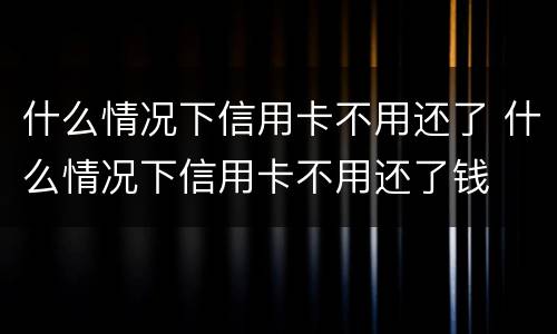 什么情况下信用卡不用还了 什么情况下信用卡不用还了钱