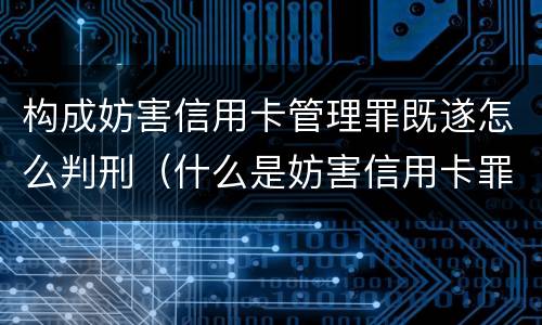 构成妨害信用卡管理罪既遂怎么判刑（什么是妨害信用卡罪）