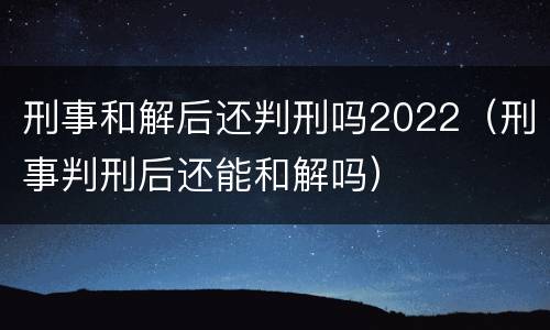 刑事和解后还判刑吗2022（刑事判刑后还能和解吗）