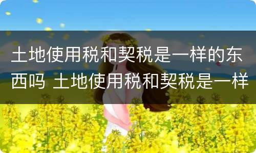 土地使用税和契税是一样的东西吗 土地使用税和契税是一样的东西吗怎么算