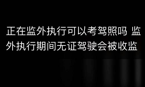 正在监外执行可以考驾照吗 监外执行期间无证驾驶会被收监吗