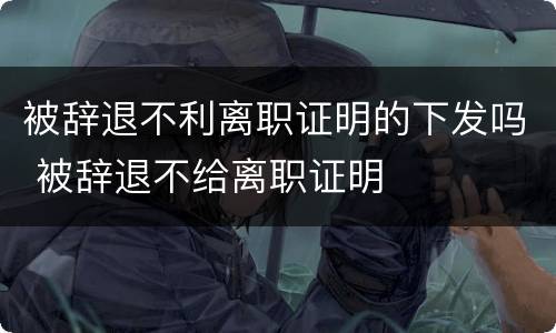 被辞退不利离职证明的下发吗 被辞退不给离职证明
