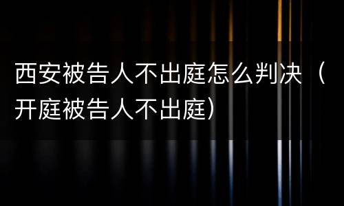 西安被告人不出庭怎么判决（开庭被告人不出庭）
