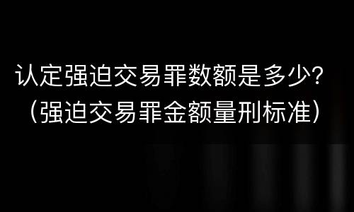 认定强迫交易罪数额是多少？（强迫交易罪金额量刑标准）