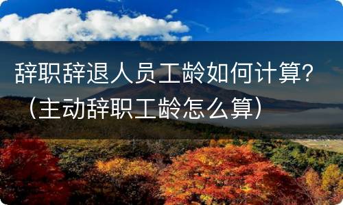 辞职辞退人员工龄如何计算？（主动辞职工龄怎么算）
