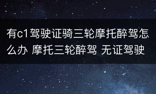 有c1驾驶证骑三轮摩托醉驾怎么办 摩托三轮醉驾 无证驾驶