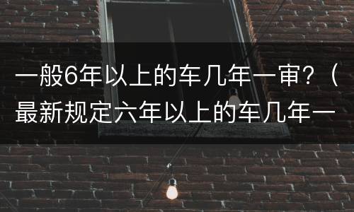 一般6年以上的车几年一审?（最新规定六年以上的车几年一审）