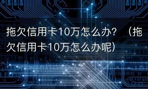拖欠信用卡10万怎么办？（拖欠信用卡10万怎么办呢）