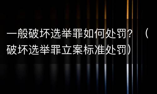 一般破坏选举罪如何处罚？（破坏选举罪立案标准处罚）