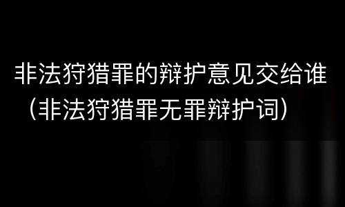 非法狩猎罪的辩护意见交给谁（非法狩猎罪无罪辩护词）