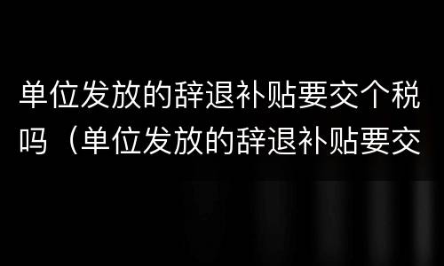 单位发放的辞退补贴要交个税吗（单位发放的辞退补贴要交个税吗怎么交）