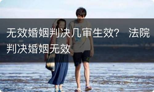 无效婚姻判决几审生效？ 法院判决婚姻无效