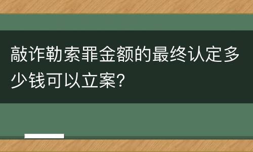 敲诈勒索罪金额的最终认定多少钱可以立案？