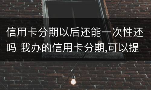 信用卡分期以后还能一次性还吗 我办的信用卡分期,可以提前一次性还完吗