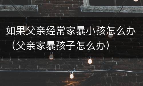 如果父亲经常家暴小孩怎么办（父亲家暴孩子怎么办）