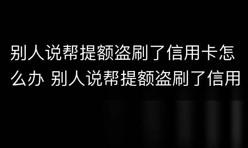 别人说帮提额盗刷了信用卡怎么办 别人说帮提额盗刷了信用卡怎么办呢