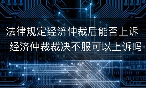 法律规定经济仲裁后能否上诉 经济仲裁裁决不服可以上诉吗