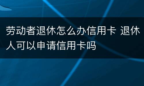 劳动者退休怎么办信用卡 退休人可以申请信用卡吗