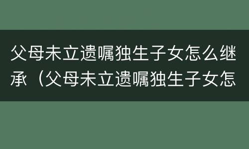 父母未立遗嘱独生子女怎么继承（父母未立遗嘱独生子女怎么继承财产）