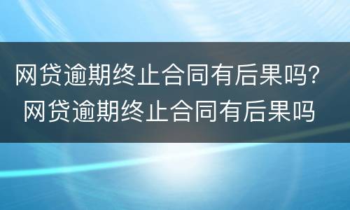 网贷逾期终止合同有后果吗？ 网贷逾期终止合同有后果吗