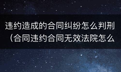 违约造成的合同纠纷怎么判刑（合同违约合同无效法院怎么判）