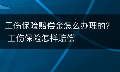 工伤保险赔偿金怎么办理的？ 工伤保险怎样赔偿
