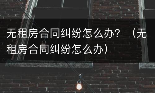 无租房合同纠纷怎么办？（无租房合同纠纷怎么办）