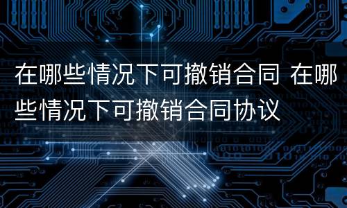 在哪些情况下可撤销合同 在哪些情况下可撤销合同协议