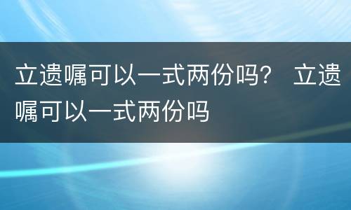 立遗嘱可以一式两份吗？ 立遗嘱可以一式两份吗