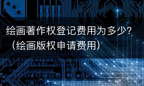 绘画著作权登记费用为多少？（绘画版权申请费用）