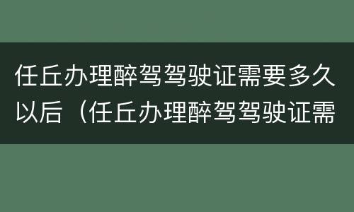 任丘办理醉驾驾驶证需要多久以后（任丘办理醉驾驾驶证需要多久以后能拿到）