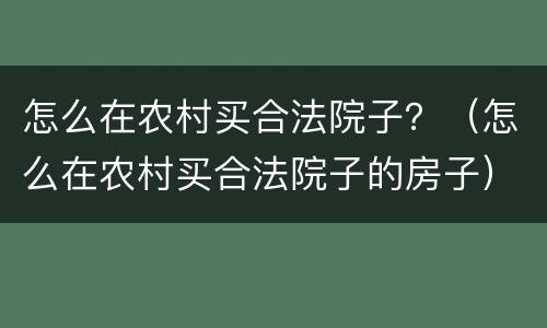 怎么在农村买合法院子？（怎么在农村买合法院子的房子）