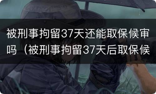 被刑事拘留37天还能取保候审吗（被刑事拘留37天后取保候审）