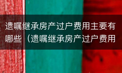 遗嘱继承房产过户费用主要有哪些（遗嘱继承房产过户费用和法定房产继承）