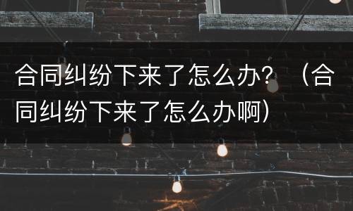 合同纠纷下来了怎么办？（合同纠纷下来了怎么办啊）