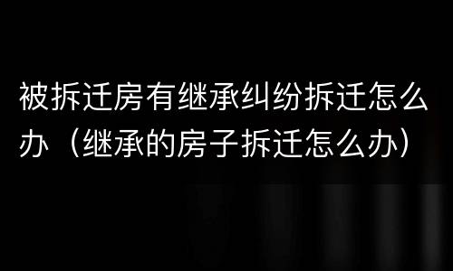 被拆迁房有继承纠纷拆迁怎么办（继承的房子拆迁怎么办）