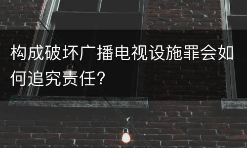 构成破坏广播电视设施罪会如何追究责任?