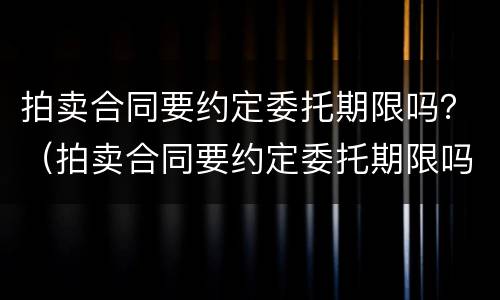 拍卖合同要约定委托期限吗？（拍卖合同要约定委托期限吗）