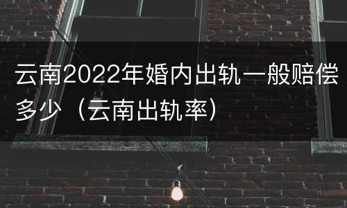 云南2022年婚内出轨一般赔偿多少（云南出轨率）
