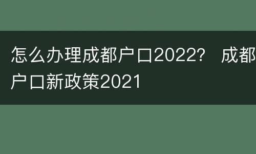 怎么办理成都户口2022？ 成都户口新政策2021