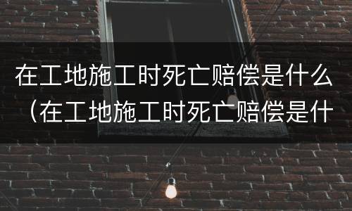 在工地施工时死亡赔偿是什么（在工地施工时死亡赔偿是什么责任）