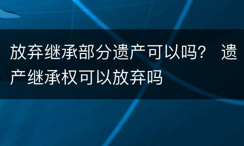 放弃继承部分遗产可以吗？ 遗产继承权可以放弃吗